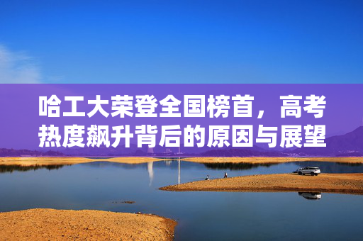 哈工大荣登全国榜首，高考热度飙升背后的原因与展望