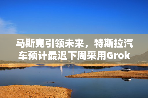 马斯克引领未来，特斯拉汽车预计最迟下周采用Grok技术
