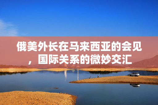 俄美外长在马来西亚的会见，国际关系的微妙交汇