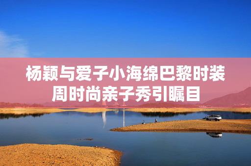 杨颖与爱子小海绵巴黎时装周时尚亲子秀引瞩目