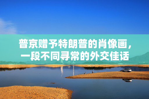 普京赠予特朗普的肖像画，一段不同寻常的外交佳话