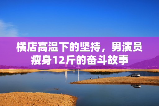 横店高温下的坚持，男演员瘦身12斤的奋斗故事