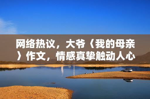 网络热议，大爷〈我的母亲〉作文，情感真挚触动人心