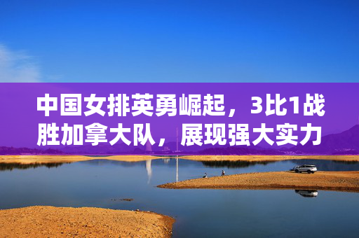 中国女排英勇崛起，3比1战胜加拿大队，展现强大实力