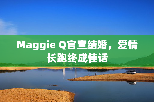 Maggie Q官宣结婚，爱情长跑终成佳话