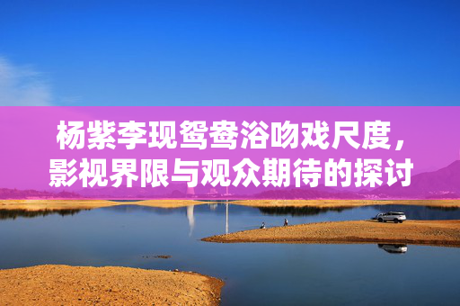 杨紫李现鸳鸯浴吻戏尺度，影视界限与观众期待的探讨