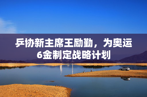 乒协新主席王励勤，为奥运6金制定战略计划