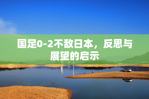 国足0-2不敌日本，反思与展望的启示