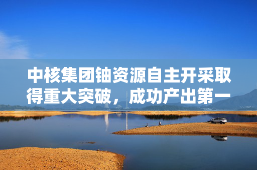中核集团铀资源自主开采取得重大突破，成功产出第一桶铀