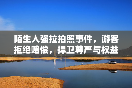 陌生人强拉拍照事件，游客拒绝赔偿，捍卫尊严与权益的行动