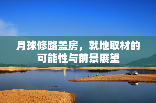 月球修路盖房，就地取材的可能性与前景展望