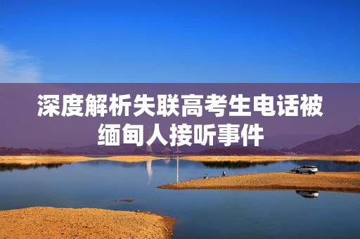 深度解析失联高考生电话被缅甸人接听事件