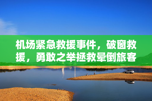 机场紧急救援事件，破窗救援，勇敢之举拯救晕倒旅客