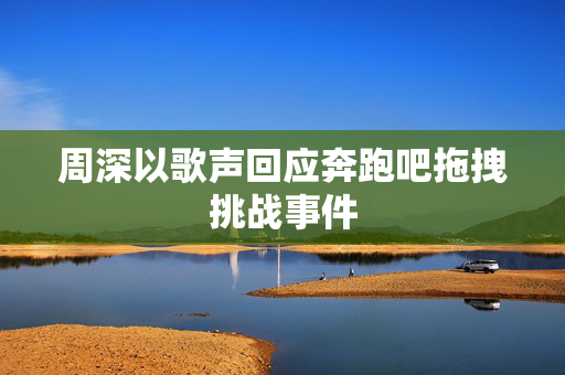 周深以歌声回应奔跑吧拖拽挑战事件