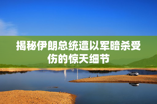 揭秘伊朗总统遭以军暗杀受伤的惊天细节