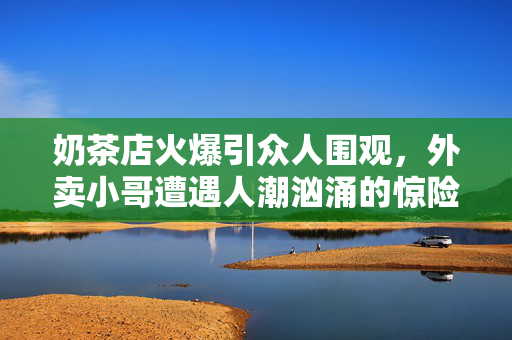 奶茶店火爆引众人围观，外卖小哥遭遇人潮汹涌的惊险场景