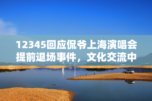 12345回应侃爷上海演唱会提前退场事件，文化交流中的意外与反思
