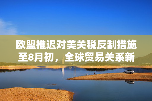 欧盟推迟对美关税反制措施至8月初，全球贸易关系新动态