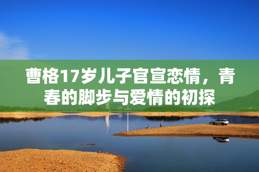 曹格17岁儿子官宣恋情，青春的脚步与爱情的初探
