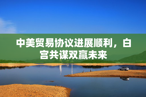 中美贸易协议进展顺利，白宫共谋双赢未来