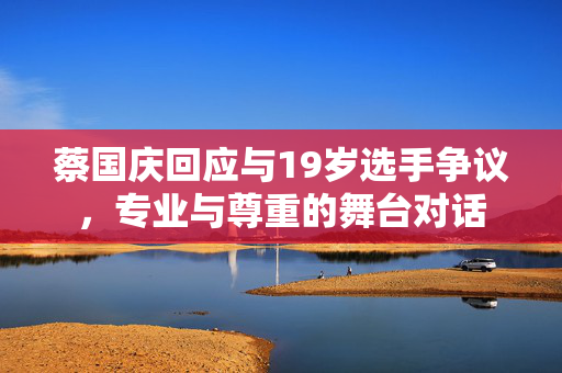 蔡国庆回应与19岁选手争议，专业与尊重的舞台对话
