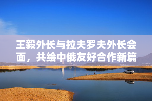 王毅外长与拉夫罗夫外长会面，共绘中俄友好合作新篇章