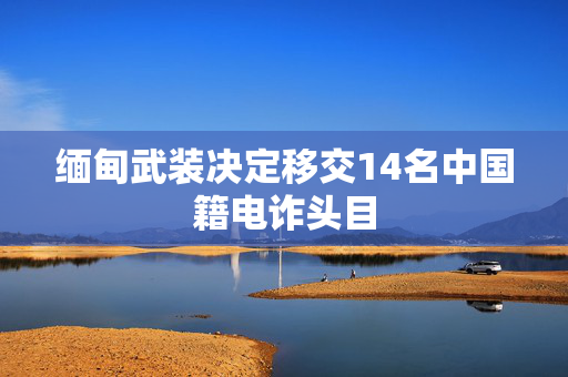 缅甸武装决定移交14名中国籍电诈头目