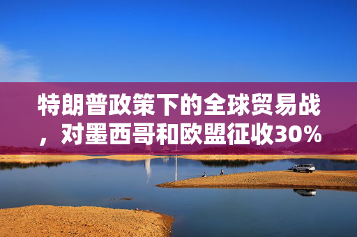 特朗普政策下的全球贸易战，对墨西哥和欧盟征收30%关税的深度解析