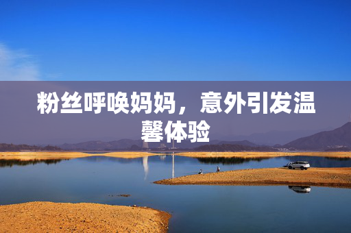粉丝呼唤妈妈，意外引发温馨体验