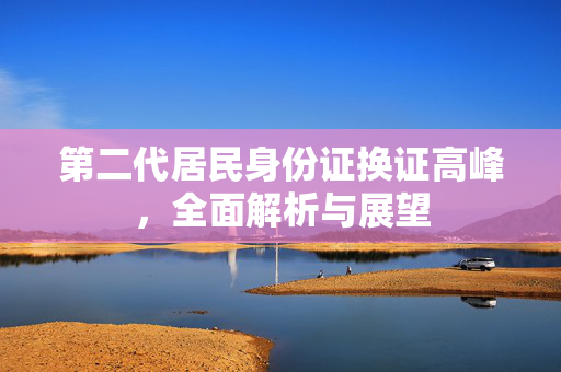 第二代居民身份证换证高峰，全面解析与展望