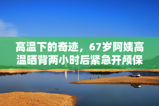 高温下的奇迹，67岁阿姨高温晒背两小时后紧急开颅保命