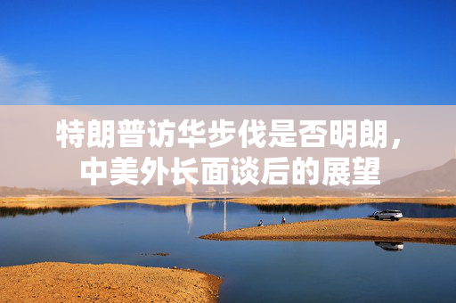 特朗普访华步伐是否明朗，中美外长面谈后的展望
