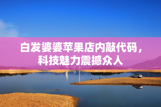 白发婆婆苹果店内敲代码，科技魅力震撼众人