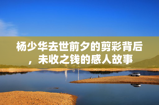 杨少华去世前夕的剪彩背后，未收之钱的感人故事
