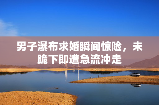 男子瀑布求婚瞬间惊险，未跪下即遭急流冲走