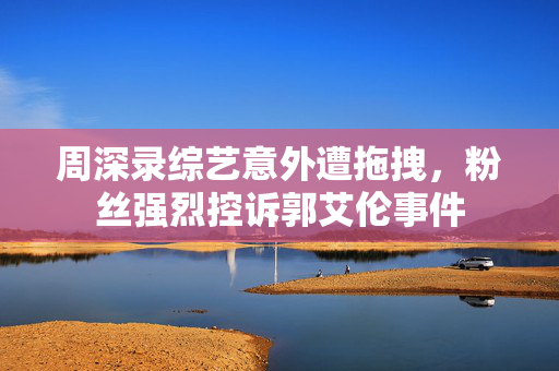 周深录综艺意外遭拖拽，粉丝强烈控诉郭艾伦事件