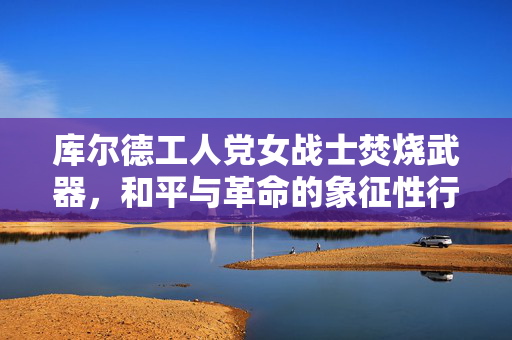 库尔德工人党女战士焚烧武器，和平与革命的象征性行动