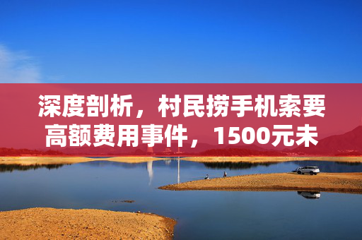 深度剖析，村民捞手机索要高额费用事件，1500元未果后扔水里的争议背后原因