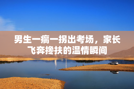 男生一瘸一拐出考场，家长飞奔搀扶的温情瞬间