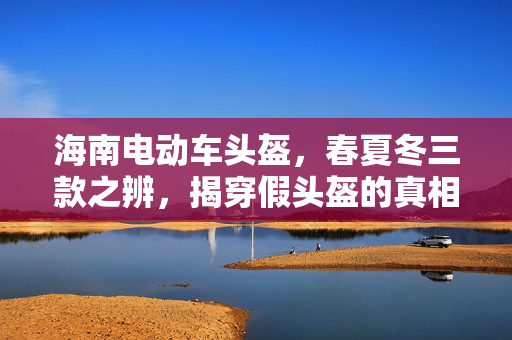 海南电动车头盔，春夏冬三款之辨，揭穿假头盔的真相