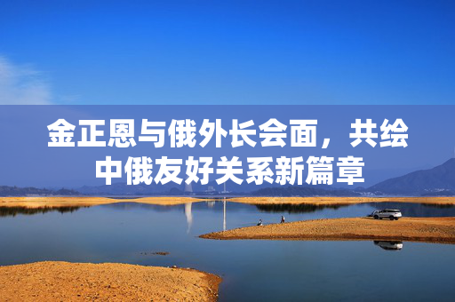 金正恩与俄外长会面，共绘中俄友好关系新篇章
