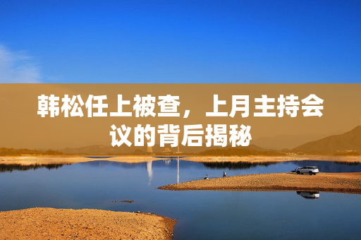 韩松任上被查，上月主持会议的背后揭秘