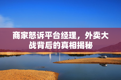 商家怒诉平台经理，外卖大战背后的真相揭秘