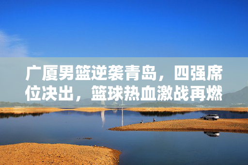 广厦男篮逆袭青岛，四强席位决出，篮球热血激战再燃