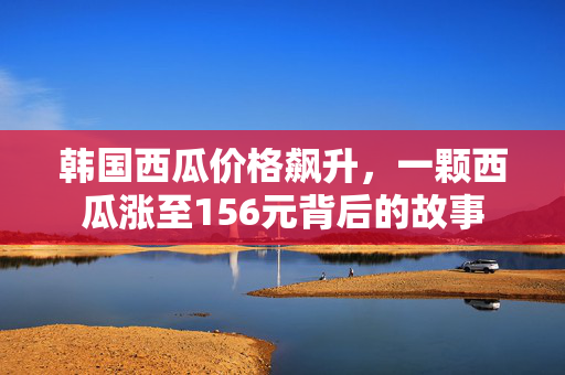 韩国西瓜价格飙升，一颗西瓜涨至156元背后的故事