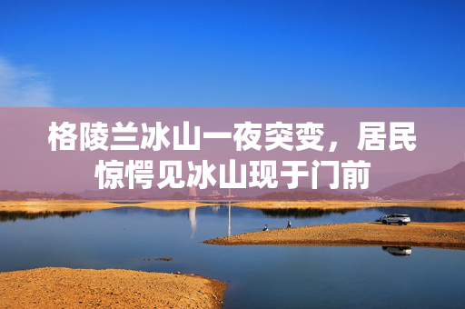 格陵兰冰山一夜突变，居民惊愕见冰山现于门前