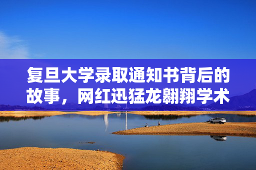 复旦大学录取通知书背后的故事，网红迅猛龙翱翔学术之巅