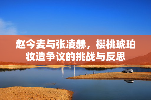赵今麦与张凌赫，樱桃琥珀妆造争议的挑战与反思
