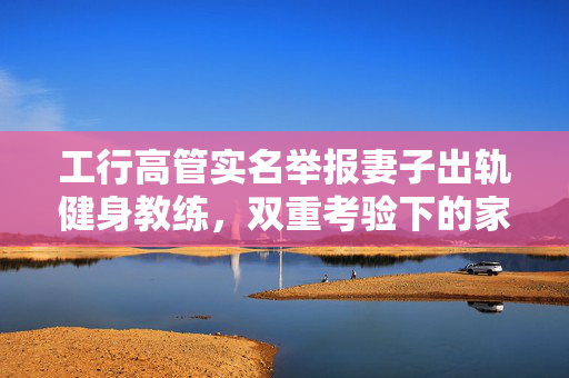 工行高管实名举报妻子出轨健身教练，双重考验下的家庭伦理与职业道德