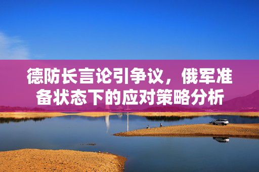 德防长言论引争议，俄军准备状态下的应对策略分析